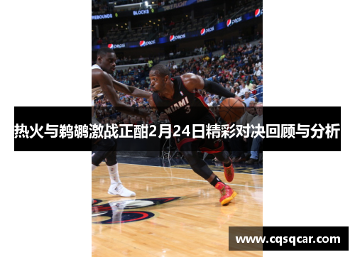 热火与鹈鹕激战正酣2月24日精彩对决回顾与分析